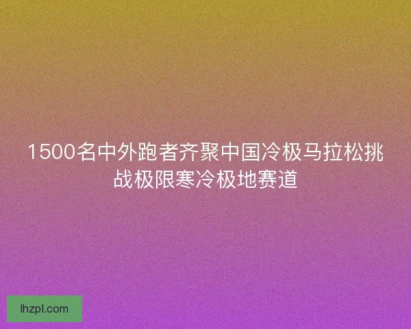 1500名中外跑者齐聚中国冷极马拉松挑战极限寒冷极地赛道