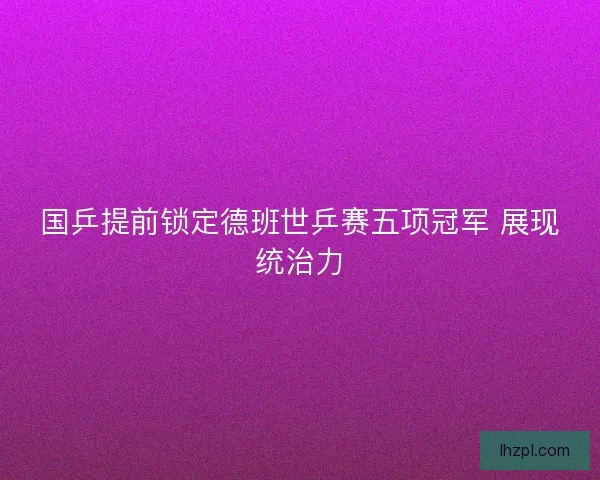 国乒提前锁定德班世乒赛五项冠军 展现统治力