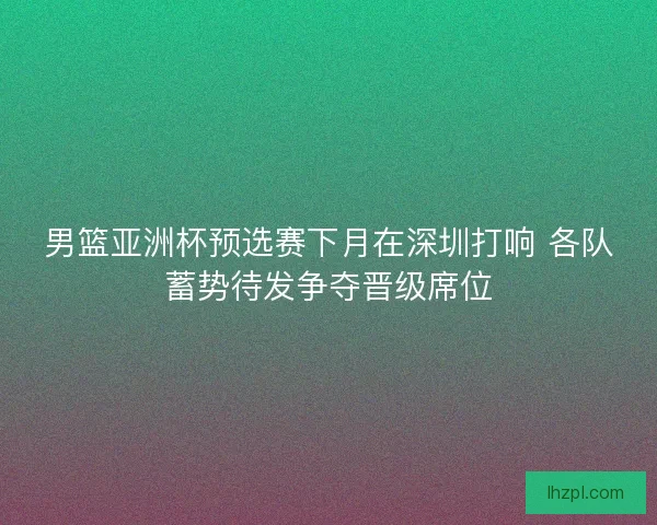 男篮亚洲杯预选赛下月在深圳打响 各队蓄势待发争夺晋级席位