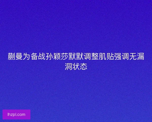 蒯曼为备战孙颖莎默默调整肌贴强调无漏洞状态
