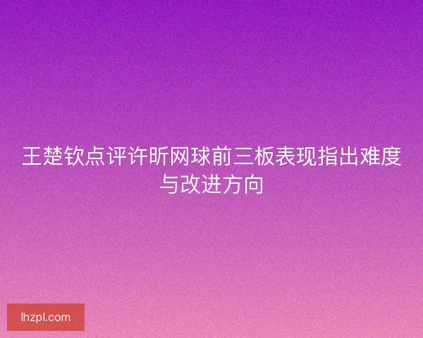王楚钦点评许昕网球前三板表现指出难度与改进方向