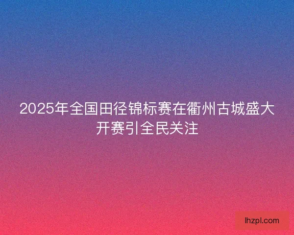 2025年全国田径锦标赛在衢州古城盛大开赛引全民关注