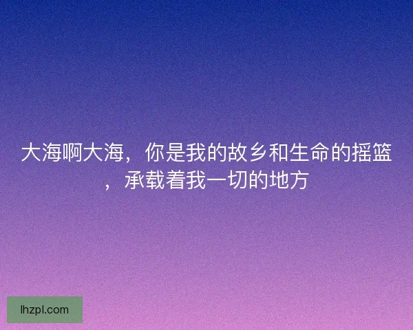 大海啊大海，你是我的故乡和生命的摇篮，承载着我一切的地方