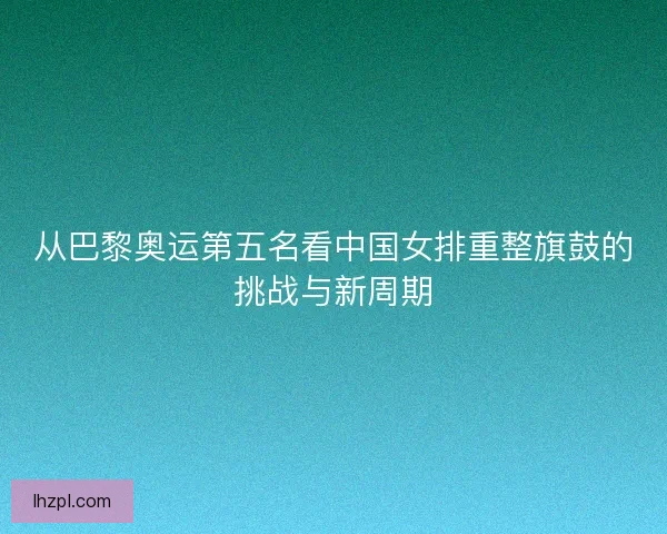 从巴黎奥运第五名看中国女排重整旗鼓的挑战与新周期