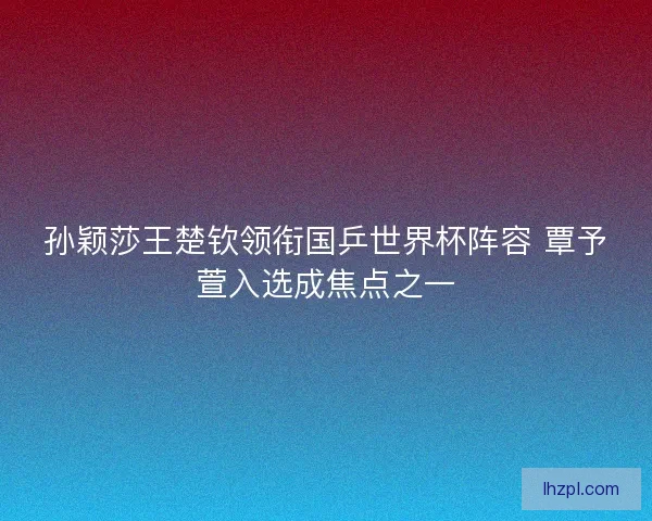 孙颖莎王楚钦领衔国乒世界杯阵容 覃予萱入选成焦点之一